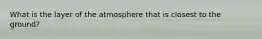 What is the layer of the atmosphere that is closest to the ground?