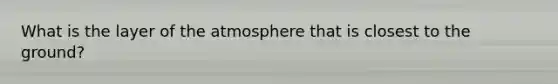 What is the layer of the atmosphere that is closest to the ground?