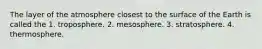 The layer of the atmosphere closest to the surface of the Earth is called the 1. troposphere. 2. mesosphere. 3. stratosphere. 4. thermosphere.