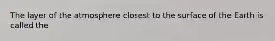 The layer of the atmosphere closest to the surface of the Earth is called the