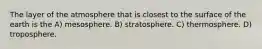 The layer of the atmosphere that is closest to the surface of the earth is the A) mesosphere. B) stratosphere. C) thermosphere. D) troposphere.