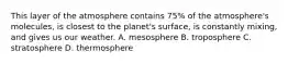 This layer of the atmosphere contains 75% of the atmosphere's molecules, is closest to the planet's surface, is constantly mixing, and gives us our weather. A. mesosphere B. troposphere C. stratosphere D. thermosphere