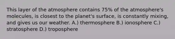 This layer of the atmosphere contains 75% of the atmosphere's molecules, is closest to the planet's surface, is constantly mixing, and gives us our weather. A.) thermosphere B.) ionosphere C.) stratosphere D.) troposphere