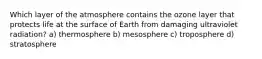 Which layer of the atmosphere contains the ozone layer that protects life at the surface of Earth from damaging ultraviolet radiation? a) thermosphere b) mesosphere c) troposphere d) stratosphere