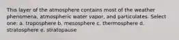 This layer of the atmosphere contains most of the weather phenomena, atmospheric water vapor, and particulates. Select one: a. troposphere b. mesosphere c. thermosphere d. stratosphere e. stratopause