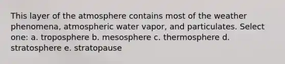 This layer of the atmosphere contains most of the weather phenomena, atmospheric water vapor, and particulates. Select one: a. troposphere b. mesosphere c. thermosphere d. stratosphere e. stratopause