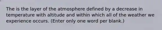 The is the layer of the atmosphere defined by a decrease in temperature with altitude and within which all of the weather we experience occurs. (Enter only one word per blank.)