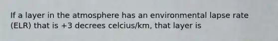 If a layer in the atmosphere has an environmental lapse rate (ELR) that is +3 decrees celcius/km, that layer is
