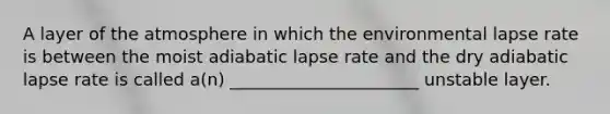 A layer of the atmosphere in which the environmental lapse rate is between the moist adiabatic lapse rate and the dry adiabatic lapse rate is called a(n) ______________________ unstable layer.