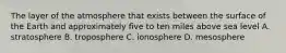 The layer of the atmosphere that exists between the surface of the Earth and approximately five to ten miles above sea level A. stratosphere B. troposphere C. ionosphere D. mesosphere