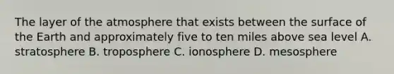 The layer of the atmosphere that exists between the surface of the Earth and approximately five to ten miles above sea level A. stratosphere B. troposphere C. ionosphere D. mesosphere