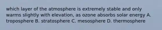 which layer of the atmosphere is extremely stable and only warms slightly with elevation, as ozone absorbs solar energy A. troposphere B. stratosphere C. mesosphere D. thermosphere