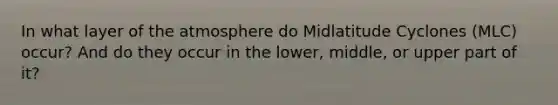 In what layer of the atmosphere do Midlatitude Cyclones (MLC) occur? And do they occur in the lower, middle, or upper part of it?