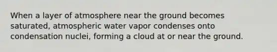 When a layer of atmosphere near the ground becomes saturated, atmospheric water vapor condenses onto condensation nuclei, forming a cloud at or near the ground.