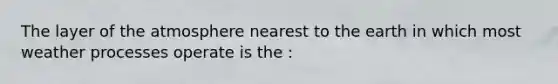 The layer of the atmosphere nearest to the earth in which most weather processes operate is the :