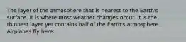 The layer of the atmosphere that is nearest to the Earth's surface. It is where most weather changes occur. It is the thinnest layer yet contains half of the Earth's atmosphere. Airplanes fly here.