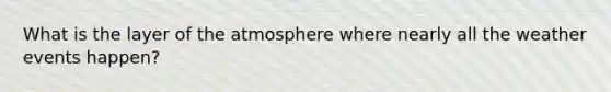 What is the layer of the atmosphere where nearly all the weather events happen?