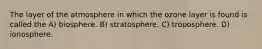 The layer of the atmosphere in which the ozone layer is found is called the A) biosphere. B) stratosphere. C) troposphere. D) ionosphere.