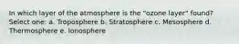 In which layer of the atmosphere is the "ozone layer" found? Select one: a. Troposphere b. Stratosphere c. Mesosphere d. Thermosphere e. Ionosphere