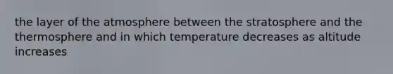 the layer of the atmosphere between the stratosphere and the thermosphere and in which temperature decreases as altitude increases