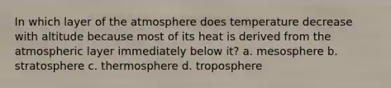 In which layer of the atmosphere does temperature decrease with altitude because most of its heat is derived from the atmospheric layer immediately below it? a. mesosphere b. stratosphere c. thermosphere d. troposphere