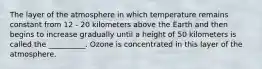 The layer of the atmosphere in which temperature remains constant from 12 - 20 kilometers above the Earth and then begins to increase gradually until a height of 50 kilometers is called the __________. Ozone is concentrated in this layer of the atmosphere.