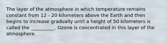 The layer of the atmosphere in which temperature remains constant from 12 - 20 kilometers above the Earth and then begins to increase gradually until a height of 50 kilometers is called the __________. Ozone is concentrated in this layer of the atmosphere.