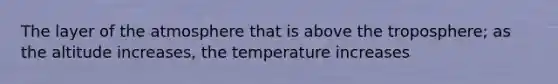 The layer of the atmosphere that is above the troposphere; as the altitude increases, the temperature increases