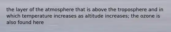 the layer of the atmosphere that is above the troposphere and in which temperature increases as altitude increases; the ozone is also found here