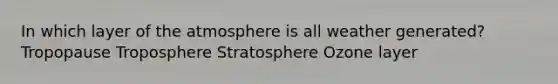 In which layer of the atmosphere is all weather generated? Tropopause Troposphere Stratosphere Ozone layer