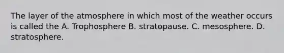 The layer of the atmosphere in which most of the weather occurs is called the A. Trophosphere B. stratopause. C. mesosphere. D. stratosphere.