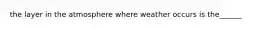 the layer in the atmosphere where weather occurs is the______