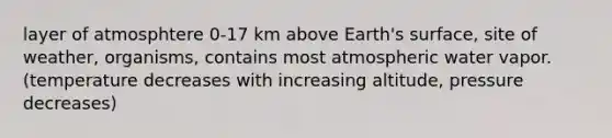 layer of atmosphtere 0-17 km above Earth's surface, site of weather, organisms, contains most atmospheric water vapor. (temperature decreases with increasing altitude, pressure decreases)