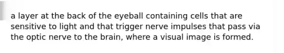 a layer at the back of the eyeball containing cells that are sensitive to light and that trigger nerve impulses that pass via the optic nerve to the brain, where a visual image is formed.