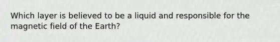 Which layer is believed to be a liquid and responsible for the magnetic field of the Earth?