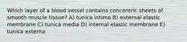 Which layer of a blood vessel contains concentric sheets of smooth muscle tissue? A) tunica intima B) external elastic membrane C) tunica media D) internal elastic membrane E) tunica externa