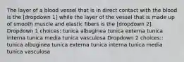 The layer of a blood vessel that is in direct contact with the blood is the [dropdown 1] while the layer of the vessel that is made up of smooth muscle and elastic fibers is the [dropdown 2]. Dropdown 1 choices: tunica albuginea tunica externa tunica interna tunica media tunica vasculosa Dropdown 2 choices:: tunica albuginea tunica externa tunica interna tunica media tunica vasculosa