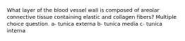 What layer of the blood vessel wall is composed of areolar connective tissue containing elastic and collagen fibers? Multiple choice question. a- tunica externa b- tunica media c- tunica interna