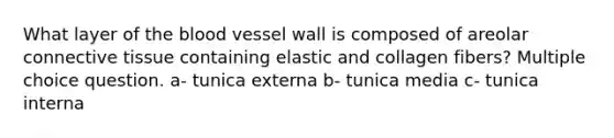 What layer of the blood vessel wall is composed of areolar connective tissue containing elastic and collagen fibers? Multiple choice question. a- tunica externa b- tunica media c- tunica interna