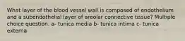 What layer of the blood vessel wall is composed of endothelium and a subendothelial layer of areolar connective tissue? Multiple choice question. a- tunica media b- tunica intima c- tunica externa