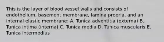 This is the layer of blood vessel walls and consists of endothelium, basement membrane, lamina propria, and an internal elastic membrane: A. Tunica adventitia (externa) B. Tunica intima (interna) C. Tunica media D. Tunica muscularis E. Tunica intermedius