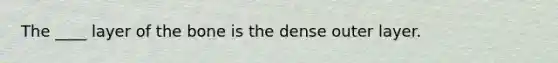 The ____ layer of the bone is the dense outer layer.