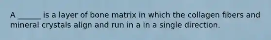 A ______ is a layer of bone matrix in which the collagen fibers and mineral crystals align and run in a in a single direction.