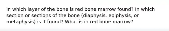 In which layer of the bone is red bone marrow found? In which section or sections of the bone (diaphysis, epiphysis, or metaphysis) is it found? What is in red bone marrow?