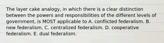 The layer cake analogy, in which there is a clear distinction between the powers and responsibilities of the different levels of government, is MOST applicable to A. conflicted federalism. B. new federalism. C. centralized federalism. D. cooperative federalism. E. dual federalism.