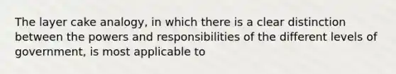 The layer cake analogy, in which there is a clear distinction between the powers and responsibilities of the different levels of government, is most applicable to