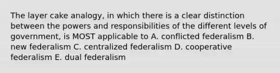 The layer cake analogy, in which there is a clear distinction between the powers and responsibilities of the different levels of government, is MOST applicable to A. conflicted federalism B. new federalism C. centralized federalism D. cooperative federalism E. dual federalism