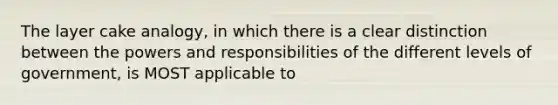 The layer cake analogy, in which there is a clear distinction between the powers and responsibilities of the different levels of government, is MOST applicable to