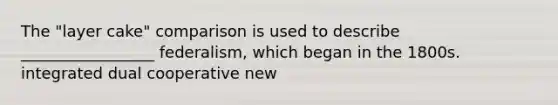 The "layer cake" comparison is used to describe _________________ federalism, which began in the 1800s. integrated dual cooperative new