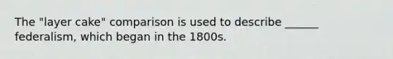 The "layer cake" comparison is used to describe ______ federalism, which began in the 1800s.